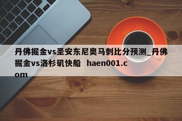丹佛掘金vs圣安东尼奥马刺比分预测_丹佛掘金vs洛杉矶快船 haen001.com