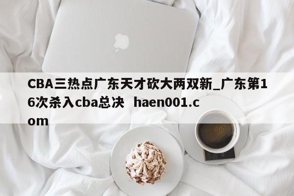 CBA三热点广东天才砍大两双新_广东第16次杀入cba总决  haen001.com