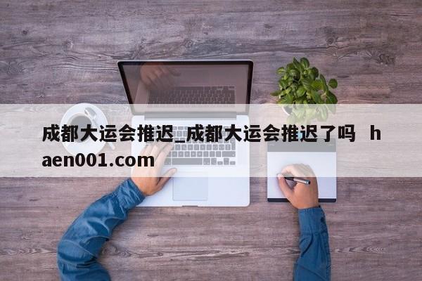 成都大运会推迟_成都大运会推迟了吗 haen001.com