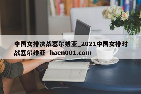 中国女排决战塞尔维亚_2021中国女排对战塞尔维亚 haen001.com
