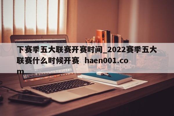 下赛季五大联赛开赛时间_2022赛季五大联赛什么时候开赛 haen001.com