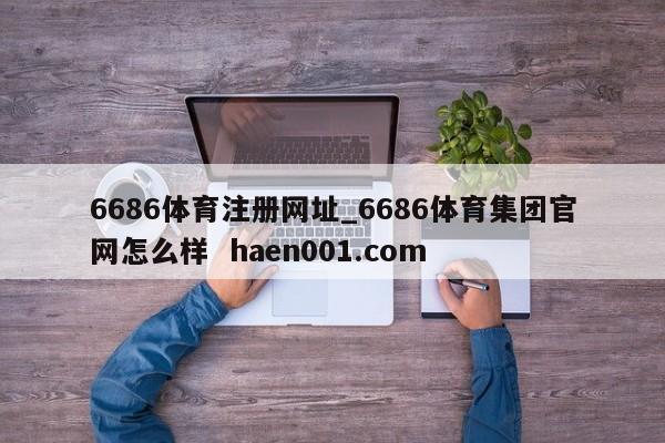 6686体育注册网址_6686体育集团官网怎么样  haen001.com