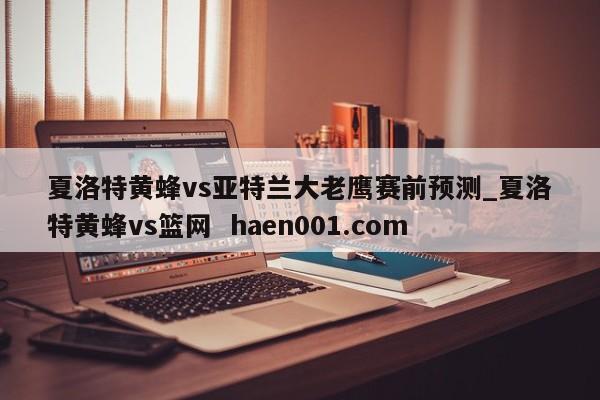夏洛特黄蜂vs亚特兰大老鹰赛前预测_夏洛特黄蜂vs篮网 haen001.com