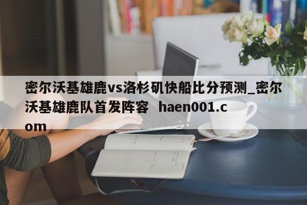 密尔沃基雄鹿vs洛杉矶快船比分预测_密尔沃基雄鹿队首发阵容 haen001.com