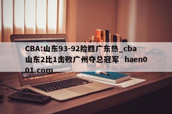 CBA:山东93-92险胜广东热_cba山东2比1击败广州夺总冠军 haen001.com