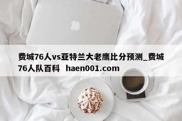 费城76人vs亚特兰大老鹰比分预测_费城76人队百科 haen001.com