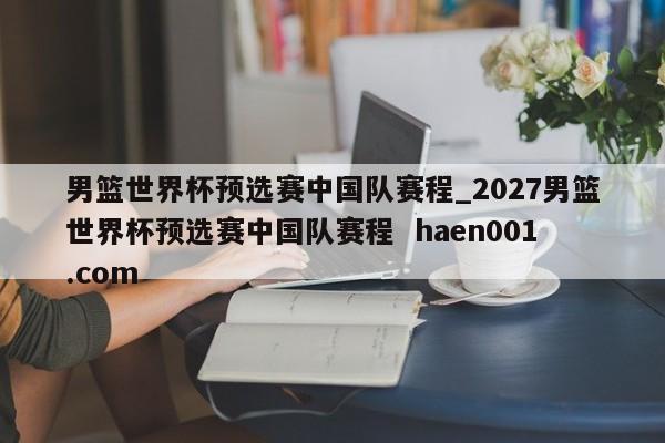 男篮世界杯预选赛中国队赛程_2027男篮世界杯预选赛中国队赛程  haen001.com
