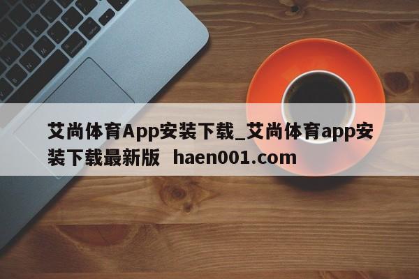 艾尚体育App安装下载_艾尚体育app安装下载最新版 haen001.com