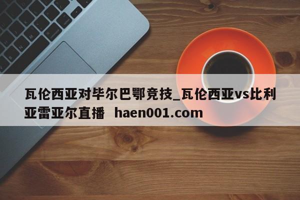 瓦伦西亚对毕尔巴鄂竞技_瓦伦西亚vs比利亚雷亚尔直播 haen001.com