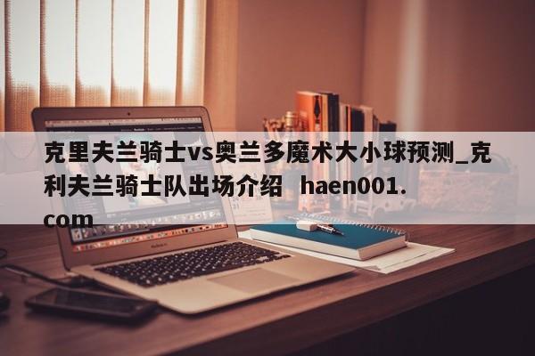 克里夫兰骑士vs奥兰多魔术大小球预测_克利夫兰骑士队出场介绍  haen001.com