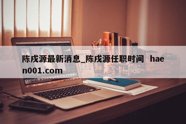 陈戌源最新消息_陈戌源任职时间 haen001.com