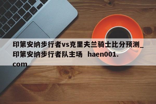 印第安纳步行者vs克里夫兰骑士比分预测_印第安纳步行者队主场 haen001.com