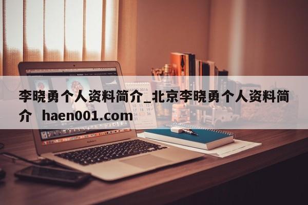 李晓勇个人资料简介_北京李晓勇个人资料简介 haen001.com