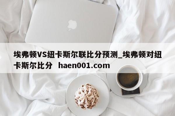 埃弗顿VS纽卡斯尔联比分预测_埃弗顿对纽卡斯尔比分 haen001.com