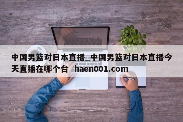 中国男篮对日本直播_中国男篮对日本直播今天直播在哪个台  haen001.com
