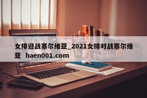 女排迎战塞尔维亚_2021女排对战塞尔维亚 haen001.com