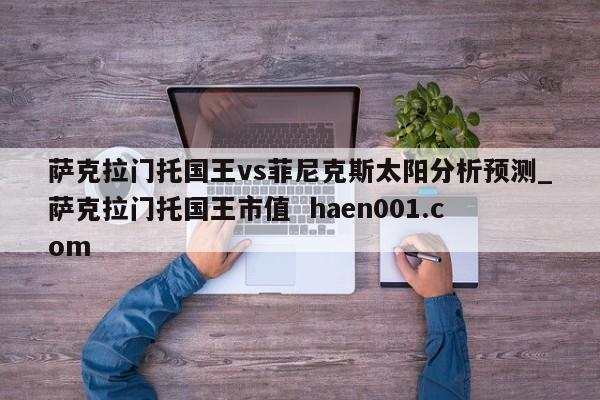 萨克拉门托国王vs菲尼克斯太阳分析预测_萨克拉门托国王市值 haen001.com