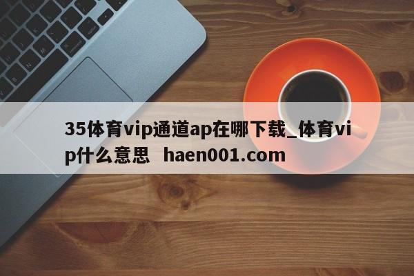 35体育vip通道ap在哪下载_体育vip什么意思 haen001.com
