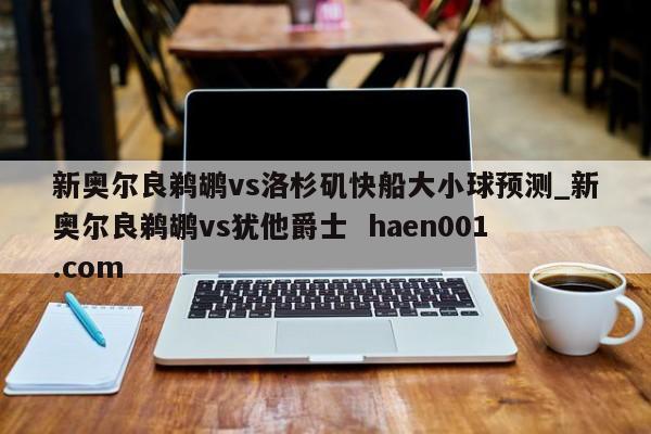 新奥尔良鹈鹕vs洛杉矶快船大小球预测_新奥尔良鹈鹕vs犹他爵士  haen001.com
