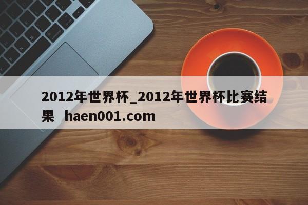 2012年世界杯_2012年世界杯比赛结果  haen001.com