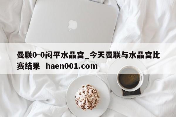 曼联0-0闷平水晶宫_今天曼联与水晶宫比赛结果 haen001.com