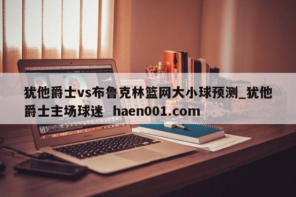 犹他爵士vs布鲁克林篮网大小球预测_犹他爵士主场球迷  haen001.com