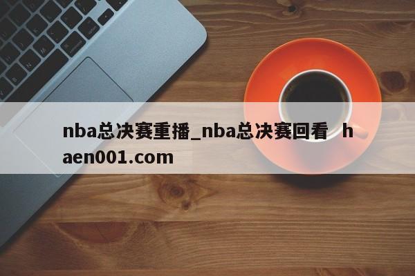 nba总决赛重播_nba总决赛回看 haen001.com