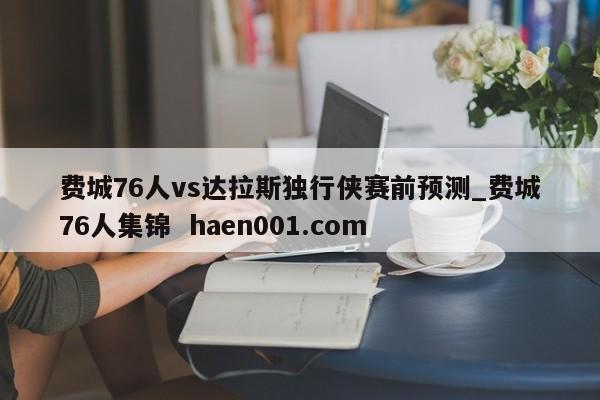 费城76人vs达拉斯独行侠赛前预测_费城76人集锦  haen001.com
