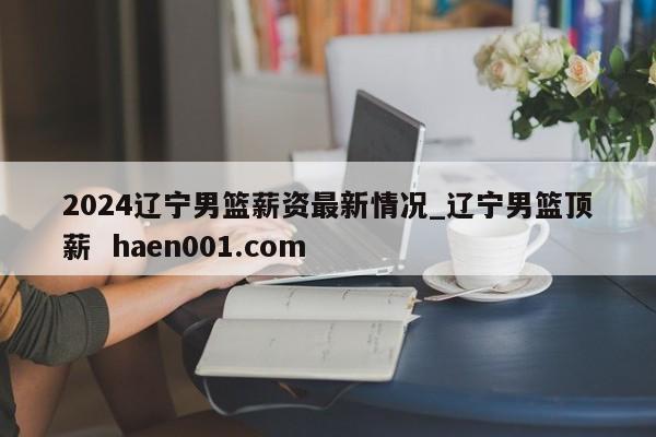 2024辽宁男篮薪资最新情况_辽宁男篮顶薪  haen001.com