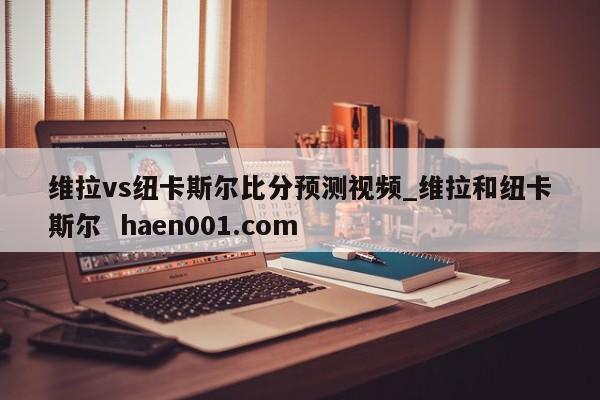 维拉vs纽卡斯尔比分预测视频_维拉和纽卡斯尔  haen001.com