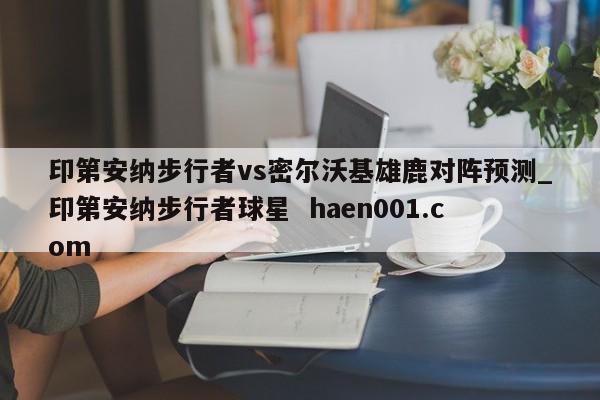 印第安纳步行者vs密尔沃基雄鹿对阵预测_印第安纳步行者球星 haen001.com