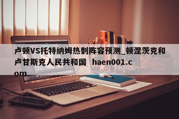 卢顿VS托特纳姆热刺阵容预测_顿涅茨克和卢甘斯克人民共和国  haen001.com
