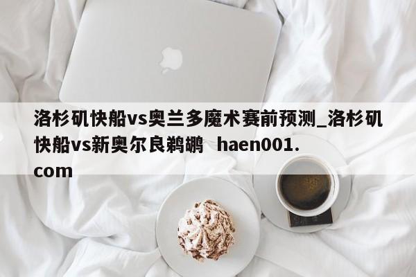 洛杉矶快船vs奥兰多魔术赛前预测_洛杉矶快船vs新奥尔良鹈鹕  haen001.com