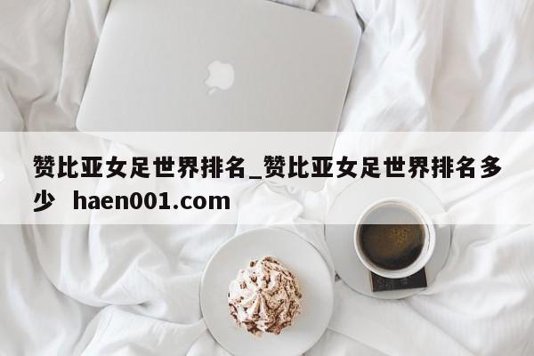 赞比亚女足世界排名_赞比亚女足世界排名多少 haen001.com