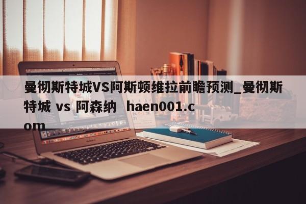 曼彻斯特城VS阿斯顿维拉前瞻预测_曼彻斯特城 vs 阿森纳 haen001.com