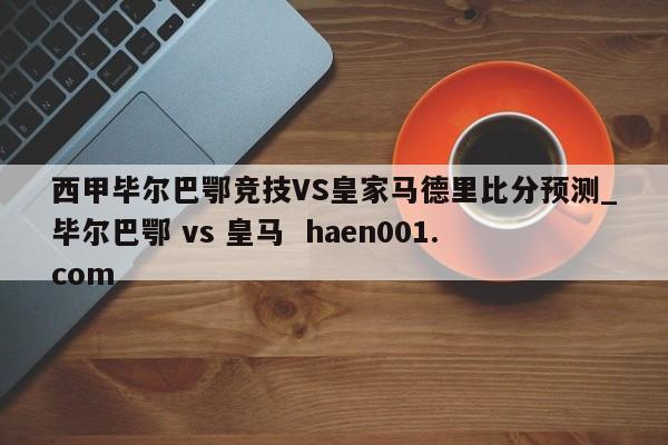 西甲毕尔巴鄂竞技VS皇家马德里比分预测_毕尔巴鄂 vs 皇马  haen001.com