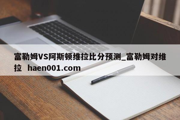 富勒姆VS阿斯顿维拉比分预测_富勒姆对维拉 haen001.com