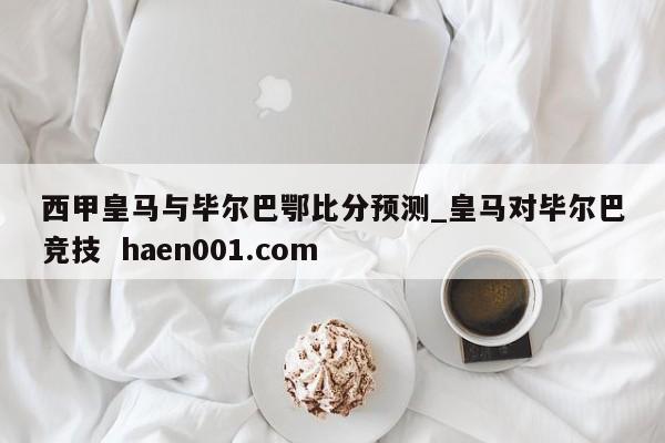 西甲皇马与毕尔巴鄂比分预测_皇马对毕尔巴竞技 haen001.com