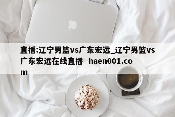 直播:辽宁男篮vs广东宏远_辽宁男篮vs广东宏远在线直播  haen001.com