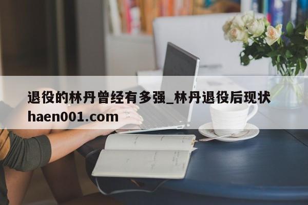 退役的林丹曾经有多强_林丹退役后现状 haen001.com