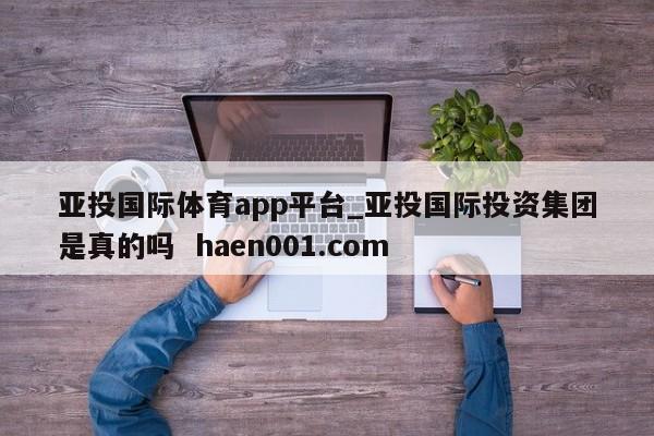 亚投国际体育app平台_亚投国际投资集团是真的吗  haen001.com