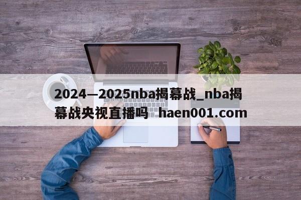 2024—2025nba揭幕战_nba揭幕战央视直播吗 haen001.com