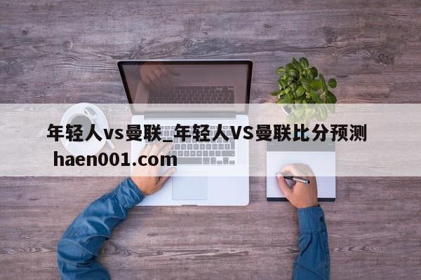 年轻人vs曼联_年轻人VS曼联比分预测 haen001.com