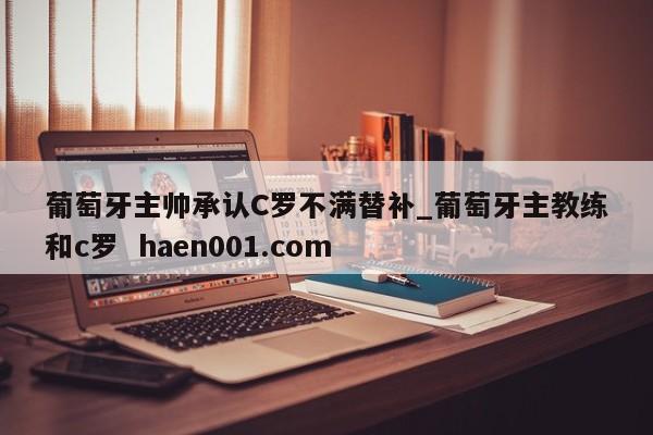 葡萄牙主帅承认C罗不满替补_葡萄牙主教练和c罗 haen001.com
