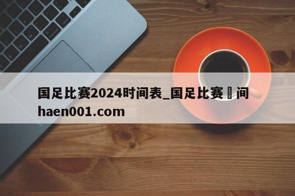 国足比赛2024时间表_国足比赛吋间 haen001.com