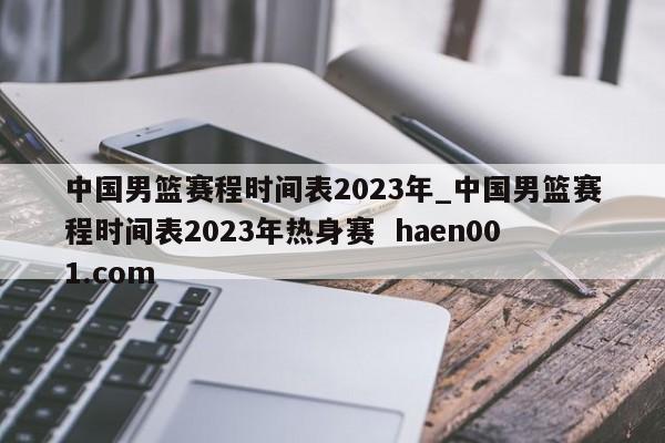 中国男篮赛程时间表2023年_中国男篮赛程时间表2023年热身赛  haen001.com