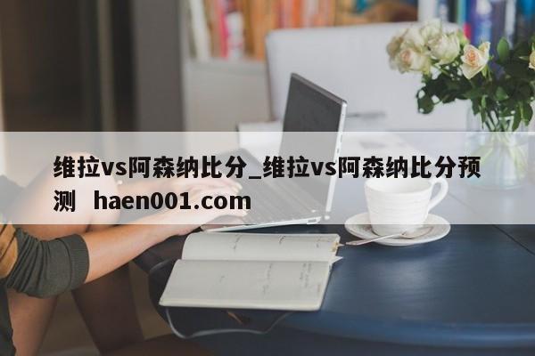 维拉vs阿森纳比分_维拉vs阿森纳比分预测 haen001.com
