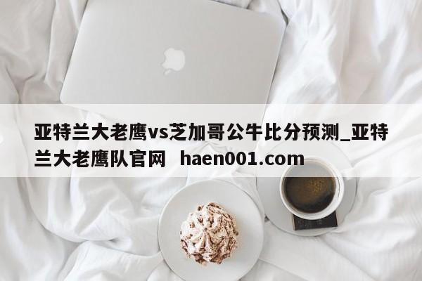 亚特兰大老鹰vs芝加哥公牛比分预测_亚特兰大老鹰队官网  haen001.com