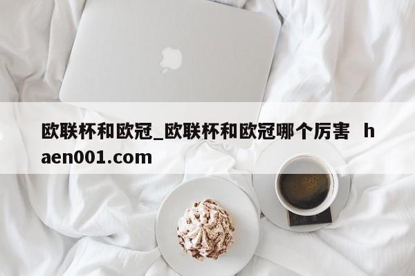 欧联杯和欧冠_欧联杯和欧冠哪个厉害 haen001.com