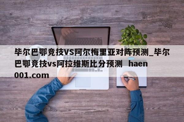 毕尔巴鄂竞技VS阿尔梅里亚对阵预测_毕尔巴鄂竞技vs阿拉维斯比分预测  haen001.com